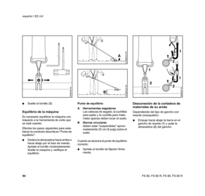 Page 95
94 español / EE.UUFS 80, FS 80 R, FS 85, FS 85 R
:
Suelte el tornillo ( 3).
Equilibrio de la máquina
Es necesario equilibrar la máquina con 
respecto a la herramienta de corte que 
se está usando.
Efectúe los pasos siguientes para esta-
blecer la condición descrita en Punto de 
equilibrio:
: Deslice la abrazadera hacia arriba o 
hacia abajo por el tubo de mando. 
Apriete el tornillo moderadamente. 
Suelte la maquina y verifique el 
equilibrio. Punto de equilibrio
A Herramientas segadoras
Las cabezas de...