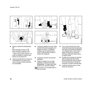Page 97
96 español / EE.UUFS 80, FS 80 R, FS 85, FS 85 R
:
Ajuste la perilla del estrangulador 
(8 ):
Para arranque en frío en 
g
Para arranque caliente en  e  
- Utilice esta posición también si el 
motor ha estado en marcha, pero 
todavía se encuentra frío.
: Oprima el bulbo ( 9) de la bomba de 
combustible por lo menos cinco 
veces, aunque el bulbo esté lleno 
de combustible. :
Coloque la unidad en el suelo: Debe 
quedar firmemente apoyada en el 
soporte del motor y el deflector. 
Verifique que la...
