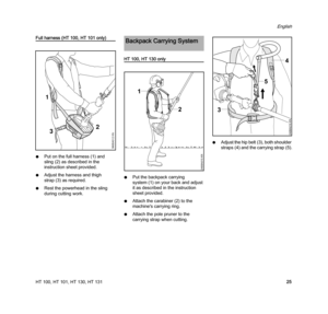 Page 27HT 100, HT 101, HT 130, HT 131
English
25
Full harness (HT 100, HT 101 only)
NPut on the full harness (1) and 
sling (2) as described in the 
instruction sheet provided.
NAdjust the harness and thigh 
strap (3) as required.
NRest the powerhead in the sling 
during cutting work.
HT 100, HT 130 only
NPut the backpack carrying 
system (1) on your back and adjust 
it as described in the instruction 
sheet provided.
NAttach the carabiner (2) to the 
machine's carrying ring.
NAttach the pole pruner to the...