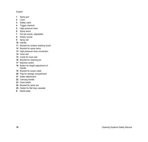 Page 18Cleaning Systems Safety Manual English
16 1Spray gun
2Lever
3Safety catch
4Trigger interlock
5High-pressure hose
6Spray lance
7Fan jet nozzle, adjustable
8Rotary nozzle
9Spray set
10Handle
11Bracket for surface washing brush
12Bracket for spray lance
13High-pressure hose connection
14Hose reel
15Crank for hose reel
16Bracket for cleaning pin
17Machine switch
18Button for height adjustment of 
handle
19Bracket for power cable
20Flap for storage compartment
21Water attachment
22Carrying handle
23Hose...