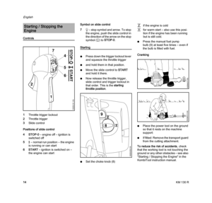 Page 16KM 130 R
English
14
Controls
1Throttle trigger lockout
2Throttle trigger
3Slide control
Positions of slide control
4STOP-0– engine off – ignition is 
switched off
5F– normal run position – the engine 
is running or can start
6START – ignition is switched on – 
the engine can startSymbol on slide control
7h – stop symbol and arrow. To stop 
the engine, push the slide control in 
the direction of the arrow on the stop 
symbol (h) to STOP-0.
Starting
NPress down the trigger lockout lever 
and squeeze the...