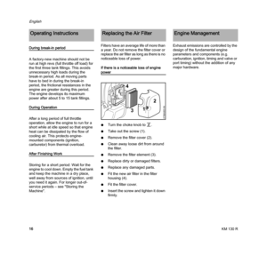 Page 18KM 130 R
English
16
During break-in period
A factory-new machine should not be 
run at high revs (full throttle off load) for 
the first three tank fillings. This avoids 
unnecessary high loads during the 
break-in period. As all moving parts 
have to bed in during the break-in 
period, the frictional resistances in the 
engine are greater during this period. 
The engine develops its maximum 
power after about 5 to 15 tank fillings.
During Operation
After a long period of full throttle 
operation, allow...