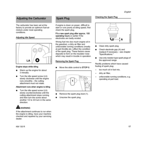 Page 19KM 130 R
English
17 The carburetor has been set at the 
factory to provide an optimum fuel-air 
mixture under most operating 
conditions.
Adjusting Idle Speed
Engine stops while idling
NWarm up the engine for about 
3 minutes.
NTurn the idle speed screw (LA) 
slowly clockwise until the engine 
runs smoothly – the cutting 
attachment must not rotate.
Attachment runs when engine is idling
NTurn the idle speed screw (LA) 
slowly counterclockwise until the 
cutting attachment stops running 
and then turn the...