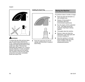 Page 20KM 130 R
English
18
WARNING
To reduce the risk of fire and burn injury, 
use only spark plugs authorized by 
STIHL. Always press spark plug boot (1) 
snugly onto spark plug terminal (2) of the 
proper size. (Note: If terminal has 
detachable SAE adapter nut, it must be 
securely attached.) A loose connection 
between spark plug boot and ignition 
wire connector in the boot may create 
arcing that could ignite combustible 
fumes and cause a fire.
Installing the Spark Plug
NScrew the spark plug (2) into...