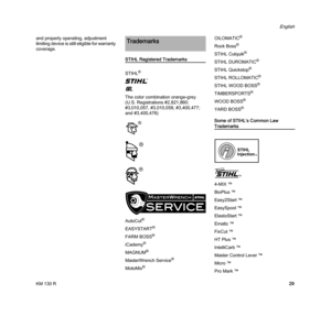 Page 31KM 130 R
English
29 and properly operating, adjustment 
limiting device is still eligible for warranty 
coverage.
STIHL Registered Trademarks
STIHL
®
{
K
The color combination orange-grey 
(U.S. Registrations #2,821,860; 
#3,010,057, #3,010,058, #3,400,477; 
and #3,400,476)
AutoCut
®
EASYSTART®
FARM BOSS®
iCademy®
MAGNUM®
MasterWrench Service®
MotoMix®
OILOMATIC®
Rock Boss®
STIHL Cutquik®
STIHL DUROMATIC®
STIHL Quickstop®
STIHL ROLLOMATIC®
STIHL WOOD BOSS®
TIMBERSPORTS®
WOOD BOSS®
YARD BOSS®
Some of...