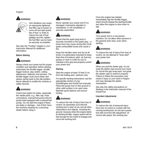 Page 8KM 130 R
English
6
WARNING
See also the "Fueling" chapter in your 
Instruction Manual for additional 
information.
Before Starting
WARNING
Always check your power tool for proper 
condition and operation before starting, 
particularly the throttle trigger, throttle 
trigger lockout, stop switch, cutting 
attachment, deflector and harness. The 
throttle trigger must move freely and 
always spring back to the idle position. 
Never attempt to modify the controls or 
safety devices.
WARNING
Check...
