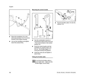 Page 20FS 55, FS 55 C, FS 55 R, FS 55 RC English
18 NMount the handlebar (4) on the 
drive tube (3) about  6 in (15 cm) (A) 
forward of the engine housing.
NLine up the handlebar and tighten 
down the screws firmly.
Mounting the control handle
NUse the combination wrench or 
screwdriver to take out the screw (8) 
– the nut (9) remains in the control 
handle (10).
NPush the control handle onto the 
handlebar (4) until the holes (12) 
line up – the throttle trigger (11) 
must point towards the gearbox.
NInsert...