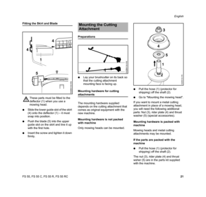 Page 23FS 55, FS 55 C, FS 55 R, FS 55 RCEnglish
21
Fitting the Skirt and Blade
NSlide the lower guide slot of the skirt 
(4) onto the deflector (1) – it must 
snap into position.
NPush the blade (5) into the upper 
guide slot on the skirt and line it up 
with the first hole.
NInsert the screw and tighten it down 
firmly.
Preparations
NLay your brushcutter on its back so 
that the cutting attachment 
mounting face is facing up.
Mounting hardware for cutting 
attachments
The mounting hardware supplied 
depends on...