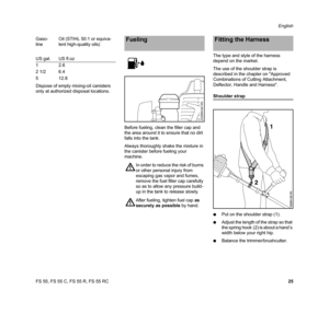 Page 27FS 55, FS 55 C, FS 55 R, FS 55 RCEnglish
25 Dispose of empty mixing-oil canisters 
only at authorized disposal locations.
Before fueling, clean the filler cap and 
the area around it to ensure that no dirt 
falls into the tank.
Always thoroughly shake the mixture in 
the canister before fueling your 
machine.The type and style of the harness 
depend on the market.
The use of the shoulder strap is 
described in the chapter on Approved 
Combinations of Cutting Attachment, 
Deflector, Handle and Harness....