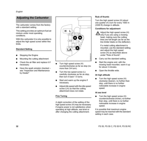 Page 34FS 55, FS 55 C, FS 55 R, FS 55 RC English
32 The carburetor comes from the factory 
with a standard setting.
This setting provides an optimum fuel-air 
mixture under most operating 
conditions.
With this carburetor it is only possible to 
adjust the high speed screw within fine 
limits.
Standard Setting
NStopping the Engine
NMounting the cutting attachment
NCheck the air filter and replace it if 
necessary.
NHave the spark arrestor checked – 
see “Inspection and Maintenance 
by DealerNTurn high speed...