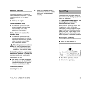 Page 35FS 55, FS 55 C, FS 55 R, FS 55 RCEnglish
33
Aadjusting Idle Speed
It is usually necessary to change the 
setting of the idle speed screw (LA) after 
every correction to the low speed 
screw (L).
NWarm up the engine.
Engine stops while idling
NTurn the idle speed screw (LA) 
slowly clockwise until the engine 
runs smoothly – the cutting 
attachment must not turn.
Cutting attachment rotates when 
engine is idling
NTurn the idle speed screw (LA) 
counterclockwise until the cutting 
attachment stops moving...