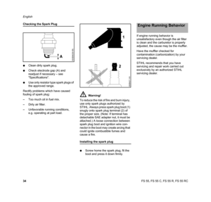 Page 36FS 55, FS 55 C, FS 55 R, FS 55 RC English
34
Checking the Spark Plug
NClean dirty spark plug.
NCheck electrode gap (A) and 
readjust if necessary – see 
Specifications.
NUse only resistor type spark plugs of 
the approved range.
Rectify problems which have caused 
fouling of spark plug:
–Too much oil in fuel mix.
–Dirty air filter.
–Unfavorable running conditions, 
e.g. operating at part load.
Installing the spark plug
NScrew home the spark plug, fit the 
boot and press it down firmly.If engine running...