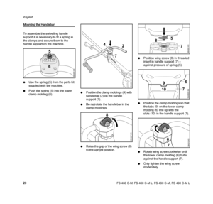 Page 22FS 460 C-M, FS 460 C-M L, FS 490 C-M, FS 490 C-M L
English
20
Mounting the Handlebar
To assemble the swivelling handle 
support it is necessary to fit a spring in 
the clamps and secure them to the 
handle support on the machine.
NUse the spring (5) from the parts kit 
supplied with the machine.
NPush the spring (5) into the lower 
clamp molding (6).NPosition the clamp moldings (4) with 
handlebar (2) on the handle 
support (7).
NDo notrotate the handlebar in the 
clamp moldings.
NRaise the grip of the...
