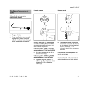 Page 63FS 40, FS 40 C, FS 50, FS 50 C
español / EE.UU
61 Colocación de la herramienta 
motorizada en el suelo
NApague el motor.
NApoye la orilladora sobre su parte 
trasera con el mango tórico y la 
cubierta orientados hacia abajo y el 
eje de salida vuelto hacia arriba.
Placa de empuje
La placa de empuje (1) se suministra 
con la DuroCut 5-2 y PolyCut 6-3. Es 
necesario usarla solamente para con 
estas cabezas segadoras.
Cabeza segadora STIHL AutoCut 5-2, 
cabeza segadora STIHL AutoCut C 5-2
NSI la tiene,...