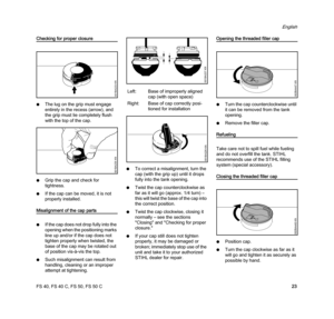 Page 25FS 40, FS 40 C, FS 50, FS 50 C
English
23
Checking for proper closure
NThe lug on the grip must engage 
entirely in the recess (arrow), and 
the grip must lie completely flush 
with the top of the cap.
NGrip the cap and check for 
tightness.
NIf the cap can be moved, it is not 
properly installed.
Misalignment of the cap parts
NIf the cap does not drop fully into the 
opening when the positioning marks 
line up and/or if the cap does not 
tighten properly when twisted, the 
base of the cap may be rotated...
