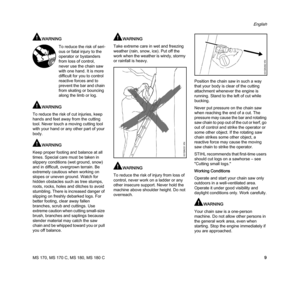 Page 11MS 170, MS 170 C, MS 180, MS 180 C
English
9
WARNING
WARNING
To reduce the risk of cut injuries, keep 
hands and feet away from the cutting 
tool. Never touch a moving cutting tool 
with your hand or any other part of your 
body.
WARNING
Keep proper footing and balance at all 
times. Special care must be taken in 
slippery conditions (wet ground, snow) 
and in difficult, overgrown terrain. Be 
extremely cautious when working on 
slopes or uneven ground. Watch for 
hidden obstacles such as tree stumps,...