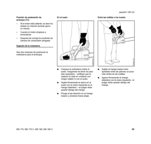 Page 101MS 170, MS 170 C, MS 180, MS 180 C
español / EE.UU
99 Posición de aceleración de 
arranque (n)
–Si el motor está caliente, es decir ha 
estado en marcha durante aprox. 
un minuto.
–Cuando el motor empieza a 
encenderse
–Después de corregir la condición de 
cámara de combustión ahogada.
Sujeción de la motosierra
Hay dos maneras de posicionar la 
motosierra para el arranque.En el suelo 
NColoque la motosierra sobre el 
suelo. Asegúrese de tener los pies 
bien apoyados – verifique que la 
cadena no esté en...