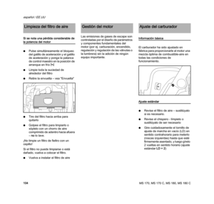 Page 106MS 170, MS 170 C, MS 180, MS 180 C
español / EE.UU
104 Si se nota una pérdida considerable de 
la potencia del motor
NPulse simultáneamente el bloqueo 
del gatillo de aceleración y el gatillo 
de aceleración y ponga la palanca 
de control maestro en la posición de 
arranque en fríol
NLimpie toda la suciedad de 
alrededor del filtro
NRetire la envuelta – vea "Envuelta"
NTire del filtro hacia arriba para 
quitarlo
NGolpee el filtro para limpiarlo o 
sóplelo con un chorro de aire 
comprimido de...
