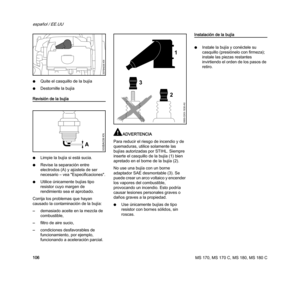 Page 108MS 170, MS 170 C, MS 180, MS 180 C
español / EE.UU
106 NQuite el casquillo de la bujía
NDestornille la bujía
Revisión de la bujía
NLimpie la bujía si está sucia.
NRevise la separación entre 
electrodos (A) y ajústela de ser 
necesario – vea "Especificaciones".
NUtilice únicamente bujías tipo 
resistor cuyo margen de 
rendimiento sea el aprobado.
Corrija los problemas que hayan 
causado la contaminación de la bujía:
–demasiado aceite en la mezcla de 
combustible,
–filtro de aire sucio,...