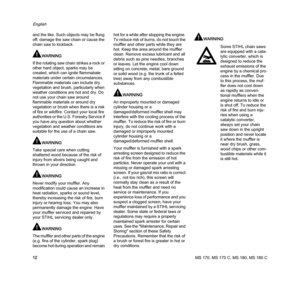 Page 14MS 170, MS 170 C, MS 180, MS 180 C
English
12 and the like. Such objects may be flung 
off, damage the saw chain or cause the 
chain saw to kickback.
WARNING
If the rotating saw chain strikes a rock or 
other hard object, sparks may be 
created, which can ignite flammabale 
materials under certain circumstances. 
Flammable materials can include dry 
vegetation and brush, particularly when 
weather conditions are hot and dry. Do 
not use your chain saw around 
flammable materials or around dry 
vegetation...