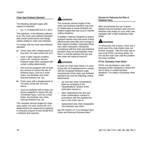 Page 16MS 170, MS 170 C, MS 180, MS 180 C
English
14
Chain Saw Kickback Standard
The following standard apply with 
respect to kickback:
–§ 5.11 of ANSI/OPEI B175.1-
2012
This standard, in the following referred 
to as "the chain saw kickback standard" 
sets certain performance and design 
criteria related to chain saw kickback.
To comply with the chain saw kickback 
standard:
a)Chain saws with a displacement of 
less than 3.8 cubic inches (62 cm³)
–must, in their original condition, 
meet a 45°...