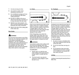 Page 19MS 170, MS 170 C, MS 180, MS 180 C
English
17 7.Cut only one log at a time.
8.Use extreme caution when 
reentering a previous cut.
9.Do not attempt to plunge cut if you 
are not experienced with these 
cutting techniques.
10.Be alert for shifting of the log or 
other forces that may cause the cut 
to close and pinch the saw chain.
11.Maintain saw chain properly. Cut 
with a correctly sharpened, properly 
tensioned saw chain at all times.
12.Stand to the side of the cutting path 
of the chain saw.
Bow...