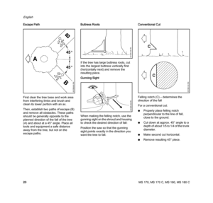 Page 22MS 170, MS 170 C, MS 180, MS 180 C
English
20 Escape Path
First clear the tree base and work area 
from interfering limbs and brush and 
clean its lower portion with an ax.
Then, establish two paths of escape (B) 
and remove all obstacles. These paths 
should be generally opposite to the 
planned direction of the fall of the tree 
(A) and about at a 45° angle. Place all 
tools and equipment a safe distance 
away from the tree, but not on the 
escape paths.Buttress Roots
If the tree has large buttress...