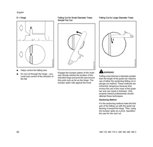 Page 24MS 170, MS 170 C, MS 180, MS 180 C
English
22 E = Hinge
NHelps control the falling tree.
NDo not cut through the hinge – you 
could lose control of the direction of 
the fall.Felling Cut for Small Diameter Trees: 
Simple Fan Cut
Engage the bumper spikes of the chain 
saw directly behind the location of the 
intended hinge and pivot the saw around 
this point only as far as the hinge. The 
bumper spike rolls against the trunk.Felling Cut for Large Diameter Trees
WARNING
Felling a tree that has a diameter...