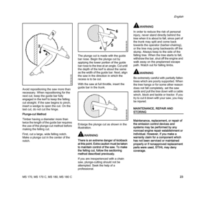 Page 25MS 170, MS 170 C, MS 180, MS 180 C
English
23 Avoid repositioning the saw more than 
necessary. When repositioning for the 
next cut, keep the guide bar fully 
engaged in the kerf to keep the felling 
cut straight. If the saw begins to pinch, 
insert a wedge to open the cut. On the 
last cut, do not cut the hinge.
Plunge-cut Method
Timber having a diameter more than 
twice the length of the guide bar requires 
the use of the plunge-cut method before 
making the felling cut.
First, cut a large, wide...