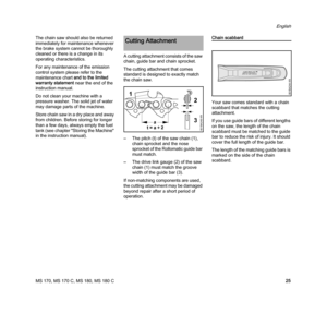 Page 27MS 170, MS 170 C, MS 180, MS 180 C
English
25 The chain saw should also be returned 
immediately for maintenance whenever 
the brake system cannot be thoroughly 
cleaned or there is a change in its 
operating characteristics.
For any maintenance of the emission 
control system please refer to the 
maintenance chart and to the limited 
warranty statement near the end of the 
instruction manual.
Do not clean your machine with a 
pressure washer. The solid jet of water 
may damage parts of the machine....