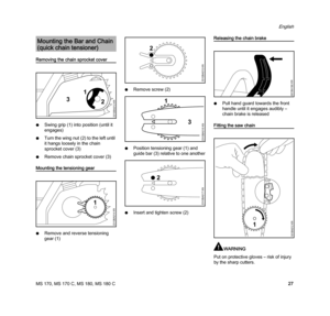 Page 29MS 170, MS 170 C, MS 180, MS 180 C
English
27
Removing the chain sprocket cover
NSwing grip (1) into position (until it 
engages)
NTurn the wing nut (2) to the left until 
it hangs loosely in the chain 
sprocket cover (3)
NRemove chain sprocket cover (3)
Mounting the tensioning gear
NRemove and reverse tensioning 
gear (1)NRemove screw (2)
NPosition tensioning gear (1) and 
guide bar (3) relative to one another
NInsert and tighten screw (2)
Releasing the chain brake
NPull hand guard towards the front...