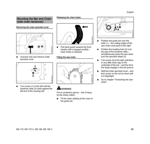 Page 31MS 170, MS 170 C, MS 180, MS 180 C
English
29
Removing the chain sprocket cover
NUnscrew nuts and remove chain 
sprocket cover
NTurn screw (1) to the left until the 
tensioner slide (2) butts against the 
left end of the housing slot
Releasing the chain brake
NPull hand guard towards the front 
handle until it engages audibly – 
chain brake is released
Fitting the saw chain
WARNING
Put on protective gloves – risk of injury 
by the sharp cutters
NFit the chain starting at the nose of 
the guide...