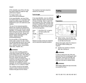 Page 34MS 170, MS 170 C, MS 180, MS 180 C
English
32 STIHL MotoMix uses STIHL HP Ultra 
two-stroke engine oil suited for high 
performance engines.
For further details, see 
www.STIHLusa.com/ethanol
If not using MotoMix, use only STIHL 
two-stroke engine oil or equivalent high-
quality two-stroke engine oils that are 
designed for use in air cooled two-cycle 
engines.
The use of non-seasonal gasoline 
blends may increase the potential for 
pressure to build in the fuel tank during 
operation. For example, using...