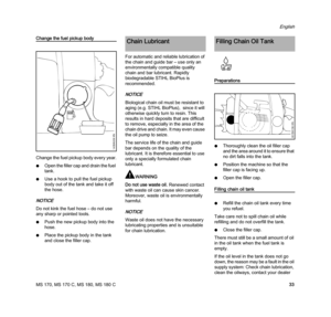 Page 35MS 170, MS 170 C, MS 180, MS 180 C
English
33
Change the fuel pickup body
Change the fuel pickup body every year.
NOpen the filler cap and drain the fuel 
tank.
NUse a hook to pull the fuel pickup 
body out of the tank and take it off 
the hose.
NOTICE
Do not kink the fuel hose – do not use 
any sharp or pointed tools.
NPush the new pickup body into the 
hose.
NPlace the pickup body in the tank 
and close the filler cap.For automatic and reliable lubrication of 
the chain and guide bar – use only an...