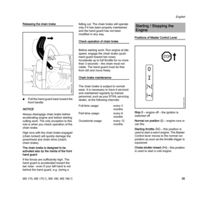 Page 37MS 170, MS 170 C, MS 180, MS 180 C
English
35
Releasing the chain brake
NPull the hand guard back toward the 
front handle.
NOTICE
Always disengage chain brake before 
accelerating engine and before starting 
cutting work. The only exception to this 
rule is when you check operation of the 
chain brake.
High revs with the chain brake engaged 
(chain locked) will quickly damage the 
powerhead and chain drive (clutch, 
chain brake).
The chain brake is designed to be 
activated also by the inertia of the...