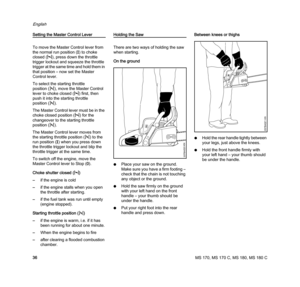 Page 38MS 170, MS 170 C, MS 180, MS 180 C
English
36
Setting the Master Control Lever
To move the Master Control lever from 
the normal run position (F) to choke 
closed (l), press down the throttle 
trigger lockout and squeeze the throttle 
trigger at the same time and hold them in 
that position – now set the Master 
Control lever.
To select the starting throttle 
position (n), move the Master Control 
lever to choke closed (l) first, then 
push it into the starting throttle 
position (n).
The Master Control...
