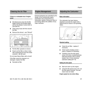 Page 43MS 170, MS 170 C, MS 180, MS 180 C
English
41 If there is a noticeable loss of engine 
power
NSimultaneously press the throttle 
trigger lockout and throttle trigger 
and set the Master Control lever to 
cold startl
NClean away loose dirt from around 
the filter
NRemove the shroud – see "Shroud"
NPull the filter upwards to remove
NKnock out the filter or blow it clear 
with compressed air from the inside 
outwards - do not wash
Do not clean fleece filters with a brush!
If the filter cannot be...