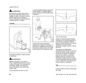 Page 82MS 170, MS 170 C, MS 180, MS 180 C
español / EE.UU
80
ADVERTENCIA
Sea precavido cuando corte ramas o 
troncos que están bajo tensión (como 
pértigas de salto). Las ramas o troncos 
podrían saltar hacia el operador y 
causar la pérdida de control de la sierra 
y lesiones graves o mortales.
Tronzado
El tronzado consiste en cortar un tronco 
en secciones.
ADVERTENCIA
Durante el tronzado, no se suba al 
tronco. Asegúrese que el tronco no vaya 
a rodar cerro abajo. Si se encuentra en 
una ladera, sitúese...