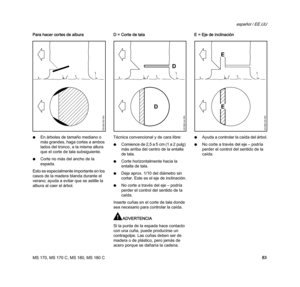 Page 85MS 170, MS 170 C, MS 180, MS 180 C
español / EE.UU
83 Para hacer cortes de albura
NEn árboles de tamaño mediano o 
más grandes, haga cortes a ambos 
lados del tronco, a la misma altura 
que el corte de tala subsiguiente.
NCorte no más del ancho de la 
espada.
Esto es especialmente importante en los 
casos de la madera blanda durante el 
verano; ayuda a evitar que se astille la 
albura al caer el árbol.D = Corte de tala 
Técnica convencional y de cara libre:
NComience de 2,5 a 5 cm (1 a 2 pulg) 
más...