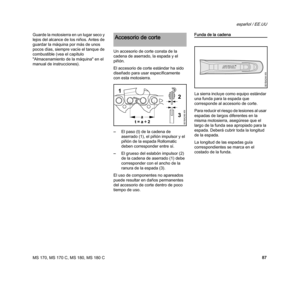 Page 89MS 170, MS 170 C, MS 180, MS 180 C
español / EE.UU
87 Guarde la motosierra en un lugar seco y 
lejos del alcance de los niños. Antes de 
guardar la máquina por más de unos 
pocos días, siempre vacíe el tanque de 
combustible (vea el capítulo 
"Almacenamiento de la máquina" en el 
manual de instrucciones).Un accesorio de corte consta de la 
cadena de aserrado, la espada y el 
piñón.
El accesorio de corte estándar ha sido 
diseñado para usar específicamente 
con esta motosierra.
–El paso (t) de la...