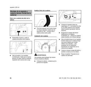 Page 90MS 170, MS 170 C, MS 180, MS 180 C
español / EE.UU
88 Retiro de la cubierta del piñón de la 
cadena
NDestornille la tuerca y quite la 
cubierta del piñón de la cadena.
NGire el tornillo (1) en sentido 
contrahorario, hasta que la tuerca 
tensora (2) tope contra el extremo 
izquierdo de la ranura de la caja.
Suelte el freno de la cadena.
NTire del protector de la mano hacia 
el mango delantero hasta que se 
escuche el "clic" – el freno de la 
cadena ahora está suelto.
Instalación de la cadena...