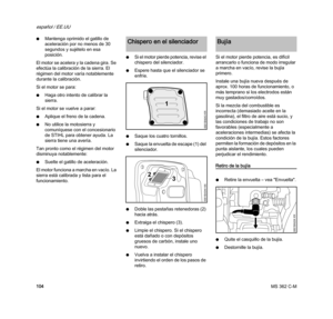 Page 106MS 362 C-M
español / EE.UU
104 NMantenga oprimido el gatillo de 
aceleración por no menos de 30 
segundos y sujételo en esa 
posición.
El motor se acelera y la cadena gira. Se 
efectúa la calibración de la sierra. El 
régimen del motor varía notablemente 
durante la calibración. 
Si el motor se para:
NHaga otro intento de calibrar la 
sierra.
Si el motor se vuelve a parar:
NAplique el freno de la cadena.
NNo utilice la motosierra y 
comuníquese con el concesionario 
de STIHL para obtener ayuda. La...