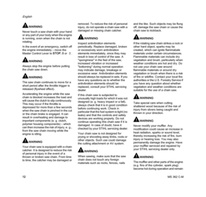 Page 14MS 362 C-M
English
12
WARNING
Never touch a saw chain with your hand 
or any part of your body when the engine 
is running, even when the chain is not 
rotating.
In the event of an emergency, switch off 
the engine immediately – move the 
Master Control Lever to STOP, 0 or †.
WARNING
Always stop the engine before putting 
the chain saw down.
WARNING
The saw chain continues to move for a 
short period after the throttle trigger is 
released (flywheel effect).
Accelerating the engine while the saw 
chain...