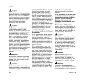 Page 18MS 362 C-M
English
16
WARNING
Never operate your chain saw without a 
front hand guard. In a kickback situation 
this guard helps protect your left hand 
and other parts of your body. In addition, 
removal of the hand guard on a chain 
saw equipped with a Quickstop chain 
brake will disable the activation 
mechanism of the chain brake.
WARNING
No Quickstop or other chain brake 
device prevents kickback. These 
devices are designed to reduce the risk 
of kickback injury, if activated, in certain 
kickback...