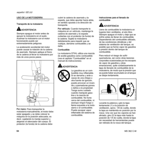 Page 66MS 362 C-M
español / EE.UU
64
USO DE LA MOTOSIERRA
Transporte de la motosierra
ADVERTENCIA
Siempre apague el motor antes de 
apoyar la motosierra en el suelo. 
Acarrear la motosierra con el motor 
funcionando puede ser 
extremadamente peligroso.
La aceleración accidental del motor 
puede causar la rotación de la cadena 
de aserrado. Siempre aplique el freno 
de la cadena al llevar la motosierra por 
más de unos pocos pasos.
Por mano: Para transportar la 
motosierra manualmente, el motor debe 
estar...