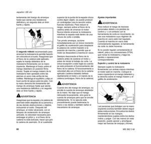 Page 70MS 362 C-M
español / EE.UU
68 lentamente del mango de arranque 
hasta que sienta una resistencia 
definitiva y en seguida dele un tirón 
fuerte y rápido.
El segundo método recomendado para 
arrancar la motosierra le permite hacerlo 
sin colocarla en el suelo. Asegúrese que 
el freno de la cadena esté aplicado, 
sujete la manija delantera de la 
motosierra firmemente con la mano 
izquierda. Mantenga el brazo sobre el 
mango delantero en posición firme 
(recta). Sujete el mango trasero de la 
motosierra...