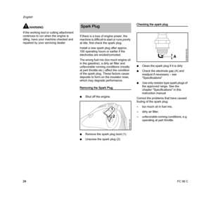 Page 26FC 56 C
English
24
WARNING
If the working tool or cutting attachment 
continues to run when the engine is 
idling, have your machine checked and 
repaired by your servicing dealer.If there is a loss of engine power, the 
machine is difficult to start or runs poorly 
at idle, first check the spark plug.
Install a new spark plug after approx. 
100 operating hours or earlier if the 
electrodes are eroded/corroded.
The wrong fuel mix (too much engine oil 
in the gasoline), a dirty air filter and 
unfavorable...