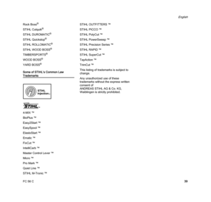 Page 41FC 56 C
English
39 Rock Boss
®
STIHL Cutquik®
STIHL DUROMATIC®
STIHL Quickstop®
STIHL ROLLOMATIC®
STIHL WOOD BOSS®
TIMBERSPORTS®
WOOD BOSS®
YARD BOSS®
Some of STIHL’s Common Law 
Trademarks
4-MIX ™
BioPlus ™
Easy2Start ™
EasySpool ™
ElastoStart ™
Ematic ™
FixCut ™
IntelliCarb ™
Master Control Lever ™
Micro ™
Pro Mark ™
Quiet Line ™
STIHL M-Tronic ™STIHL OUTFITTERS ™
STIHL PICCO ™
STIHL PolyCut ™
STIHL PowerSweep ™
STIHL Precision Series ™
STIHL RAPID ™
STIHL SuperCut ™
TapAction ™
TrimCut ™
This listing...