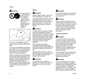 Page 10FC 56 C
English
8
WARNING
An arrow on the deflector shows the 
correct direction of rotation of the cutting 
blade.
The arrow on the deflector must always 
face away from you, so that cuttings and 
other debris will be diverted away from 
the machine and your position (see 
chapter "Working Techniques".)
Adjust carrying harness and hand grip to 
suit your size before starting work. The 
machine should be properly balanced as 
specified in your instruction manual for 
proper control and less...