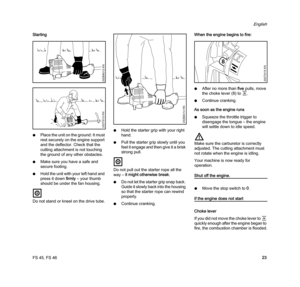 Page 25FS 45, FS 46
English
23 Starting
NPlace the unit on the ground: It must 
rest securely on the engine support 
and the deflector. Check that the 
cutting attachment is not touching 
the ground of any other obstacles.
NMake sure you have a safe and 
secure footing.
NHold the unit with your left hand and 
press it down firmly – your thumb 
should be under the fan housing.
Do not stand or kneel on the drive tube.NHold the starter grip with your right 
hand.
NPull the starter grip slowly until you 
feel it...
